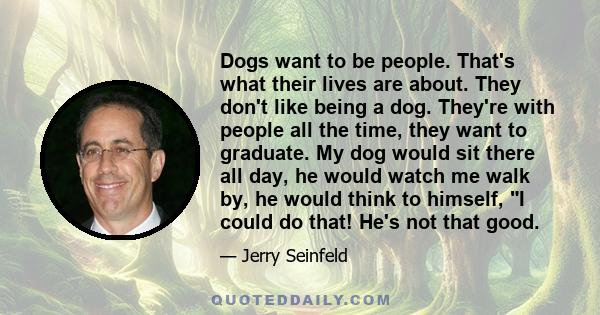 Dogs want to be people. That's what their lives are about. They don't like being a dog. They're with people all the time, they want to graduate. My dog would sit there all day, he would watch me walk by, he would think