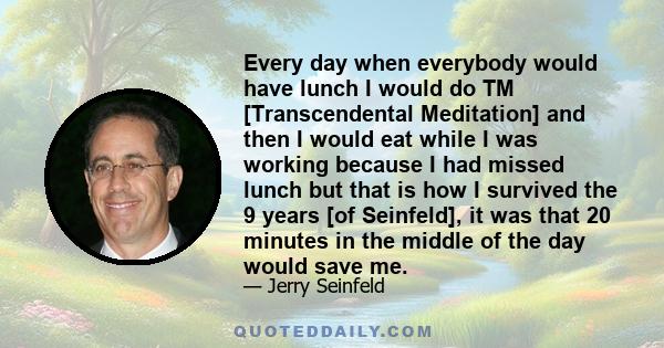 Every day when everybody would have lunch I would do TM [Transcendental Meditation] and then I would eat while I was working because I had missed lunch but that is how I survived the 9 years [of Seinfeld], it was that