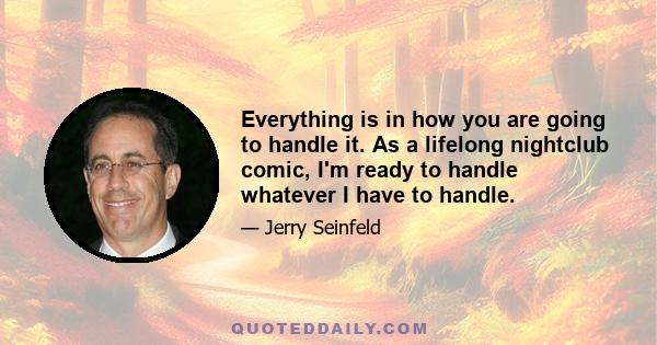 Everything is in how you are going to handle it. As a lifelong nightclub comic, I'm ready to handle whatever I have to handle.