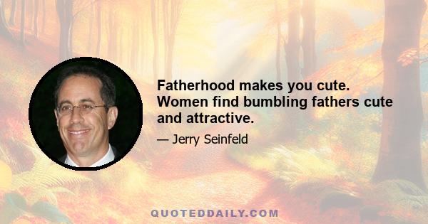 Fatherhood makes you cute. Women find bumbling fathers cute and attractive.