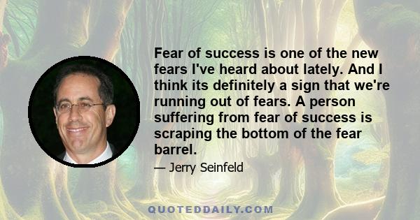 Fear of success is one of the new fears I've heard about lately. And I think its definitely a sign that we're running out of fears. A person suffering from fear of success is scraping the bottom of the fear barrel.