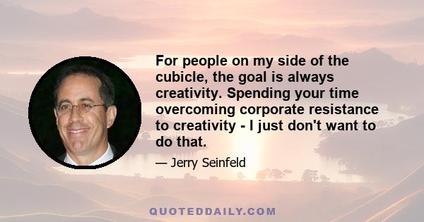 For people on my side of the cubicle, the goal is always creativity. Spending your time overcoming corporate resistance to creativity - I just don't want to do that.