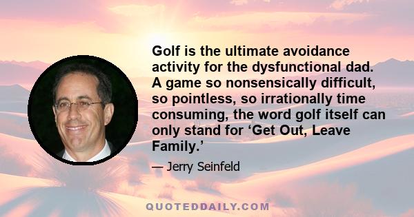 Golf is the ultimate avoidance activity for the dysfunctional dad. A game so nonsensically difficult, so pointless, so irrationally time consuming, the word golf itself can only stand for ‘Get Out, Leave Family.’