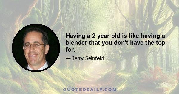 Having a 2 year old is like having a blender that you don't have the top for.