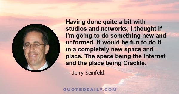 Having done quite a bit with studios and networks, I thought if I'm going to do something new and unformed, it would be fun to do it in a completely new space and place. The space being the Internet and the place being