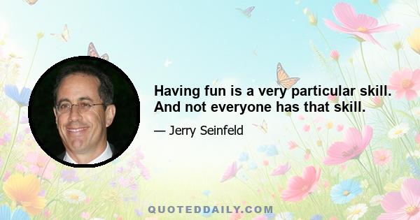 Having fun is a very particular skill. And not everyone has that skill.