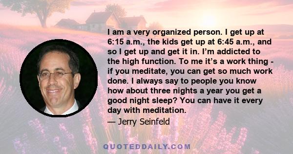 I am a very organized person. I get up at 6:15 a.m., the kids get up at 6:45 a.m., and so I get up and get it in. I’m addicted to the high function. To me it’s a work thing - if you meditate, you can get so much work