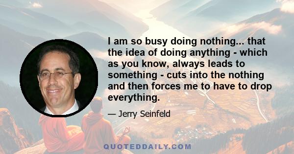 I am so busy doing nothing... that the idea of doing anything - which as you know, always leads to something - cuts into the nothing and then forces me to have to drop everything.