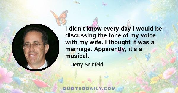 I didn't know every day I would be discussing the tone of my voice with my wife. I thought it was a marriage. Apparently, it's a musical.