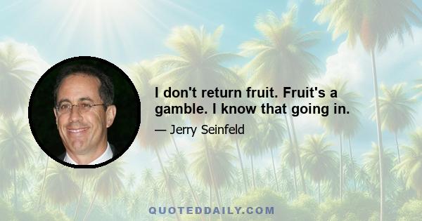 I don't return fruit. Fruit's a gamble. I know that going in.