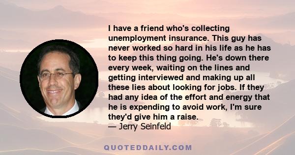 I have a friend who's collecting unemployment insurance. This guy has never worked so hard in his life as he has to keep this thing going. He's down there every week, waiting on the lines and getting interviewed and