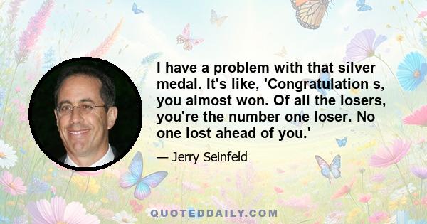 I have a problem with that silver medal. It's like, 'Congratulation s, you almost won. Of all the losers, you're the number one loser. No one lost ahead of you.'