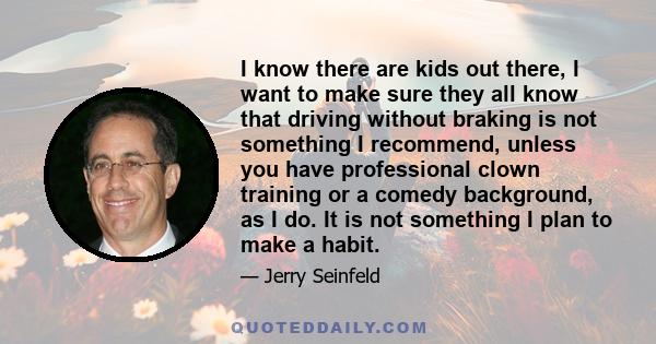 I know there are kids out there, I want to make sure they all know that driving without braking is not something I recommend, unless you have professional clown training or a comedy background, as I do. It is not