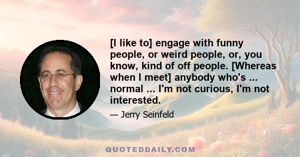 [I like to] engage with funny people, or weird people, or, you know, kind of off people. [Whereas when I meet] anybody who's ... normal ... I'm not curious, I'm not interested.