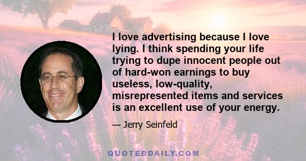 I love advertising because I love lying. I think spending your life trying to dupe innocent people out of hard-won earnings to buy useless, low-quality, misrepresented items and services is an excellent use of your