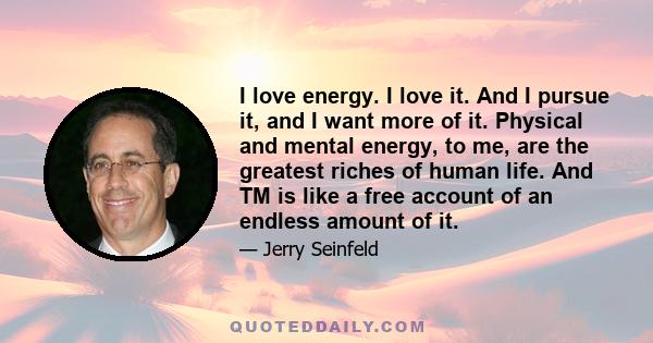 I love energy. I love it. And I pursue it, and I want more of it. Physical and mental energy, to me, are the greatest riches of human life. And TM is like a free account of an endless amount of it.