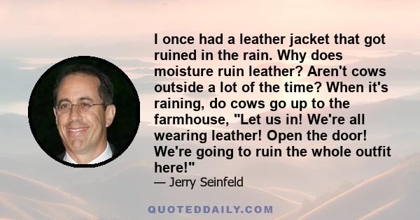 I once had a leather jacket that got ruined in the rain. Why does moisture ruin leather? Aren't cows outside a lot of the time? When it's raining, do cows go up to the farmhouse, Let us in! We're all wearing leather!