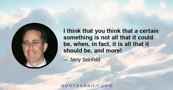 I think that you think that a certain something is not all that it could be, when, in fact, it is all that it should be, and more!