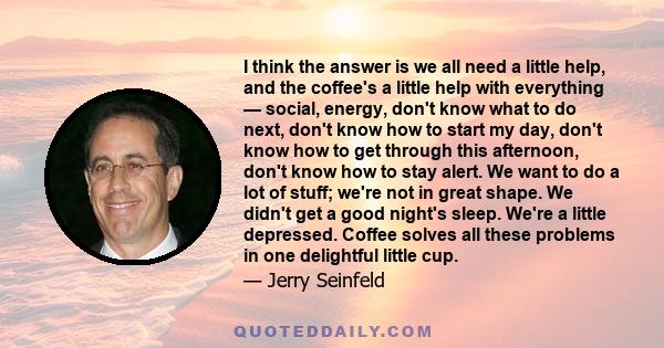 I think the answer is we all need a little help, and the coffee's a little help with everything — social, energy, don't know what to do next, don't know how to start my day, don't know how to get through this afternoon, 