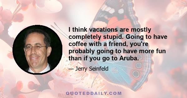 I think vacations are mostly completely stupid. Going to have coffee with a friend, you're probably going to have more fun than if you go to Aruba.