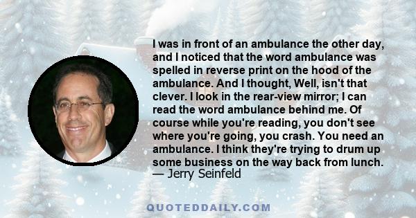 I was in front of an ambulance the other day, and I noticed that the word ambulance was spelled in reverse print on the hood of the ambulance. And I thought, Well, isn't that clever. I look in the rear-view mirror; I