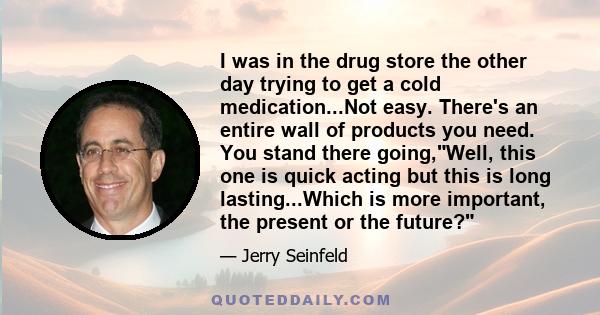 I was in the drug store the other day trying to get a cold medication...Not easy. There's an entire wall of products you need. You stand there going,Well, this one is quick acting but this is long lasting...Which is