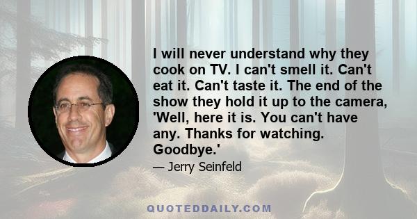 I will never understand why they cook on TV. I can't smell it. Can't eat it. Can't taste it. The end of the show they hold it up to the camera, 'Well, here it is. You can't have any. Thanks for watching. Goodbye.'