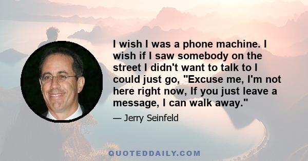 I wish I was a phone machine. I wish if I saw somebody on the street I didn't want to talk to I could just go, Excuse me, I'm not here right now, If you just leave a message, I can walk away.