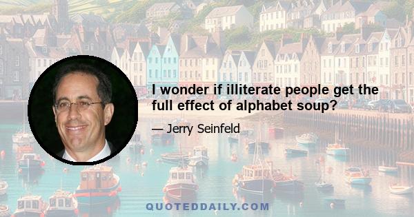 I wonder if illiterate people get the full effect of alphabet soup?