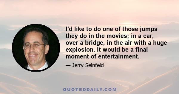 I'd like to do one of those jumps they do in the movies; in a car, over a bridge, in the air with a huge explosion. It would be a final moment of entertainment.