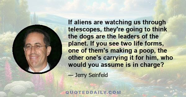 If aliens are watching us through telescopes, they're going to think the dogs are the leaders of the planet. If you see two life forms, one of them's making a poop, the other one's carrying it for him, who would you