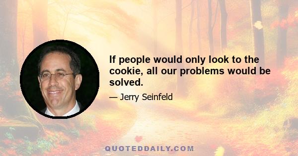 If people would only look to the cookie, all our problems would be solved.