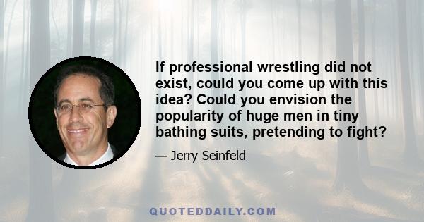 If professional wrestling did not exist, could you come up with this idea? Could you envision the popularity of huge men in tiny bathing suits, pretending to fight?