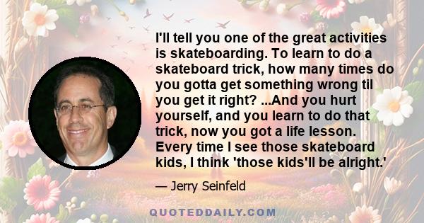 I'll tell you one of the great activities is skateboarding. To learn to do a skateboard trick, how many times do you gotta get something wrong til you get it right? ...And you hurt yourself, and you learn to do that