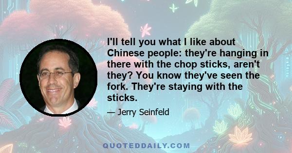 I'll tell you what I like about Chinese people: they're hanging in there with the chop sticks, aren't they? You know they've seen the fork. They're staying with the sticks.