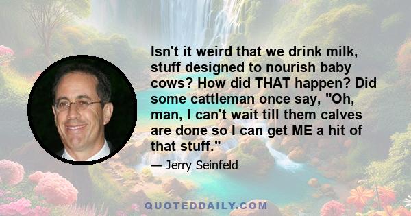 Isn't it weird that we drink milk, stuff designed to nourish baby cows? How did THAT happen? Did some cattleman once say, Oh, man, I can't wait till them calves are done so I can get ME a hit of that stuff.