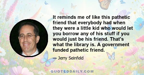 It reminds me of like this pathetic friend that everybody had when they were a little kid who would let you borrow any of his stuff if you would just be his friend. That's what the library is. A government funded