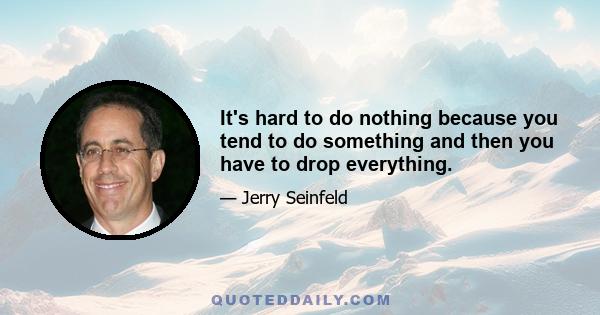 It's hard to do nothing because you tend to do something and then you have to drop everything.