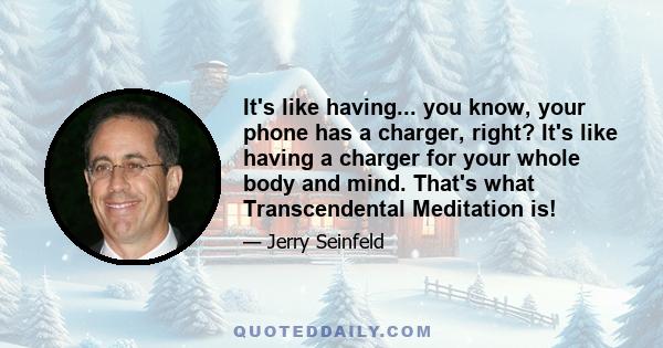 It's like having... you know, your phone has a charger, right? It's like having a charger for your whole body and mind. That's what Transcendental Meditation is!