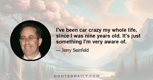 I've been car crazy my whole life, since I was nine years old. It's just something I'm very aware of.