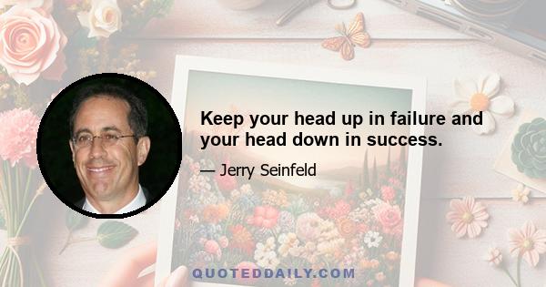 Keep your head up in failure and your head down in success.