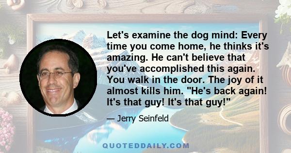 Let's examine the dog mind: Every time you come home, he thinks it's amazing. He can't believe that you've accomplished this again. You walk in the door. The joy of it almost kills him. He's back again! It's that guy!