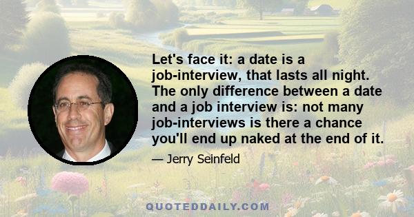 Let's face it: a date is a job-interview, that lasts all night. The only difference between a date and a job interview is: not many job-interviews is there a chance you'll end up naked at the end of it.