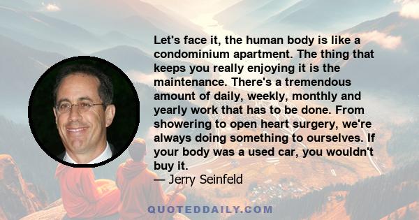 Let's face it, the human body is like a condominium apartment. The thing that keeps you really enjoying it is the maintenance. There's a tremendous amount of daily, weekly, monthly and yearly work that has to be done.