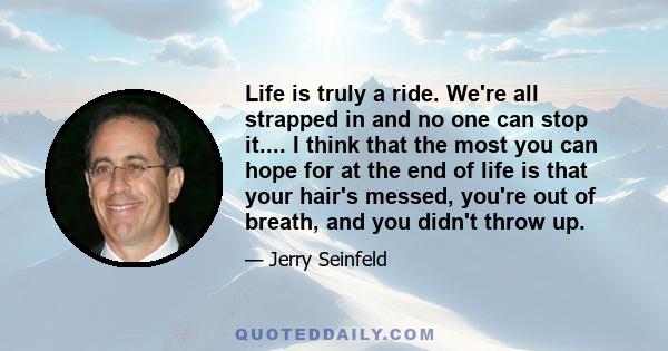 Life is truly a ride. We're all strapped in and no one can stop it.... I think that the most you can hope for at the end of life is that your hair's messed, you're out of breath, and you didn't throw up.