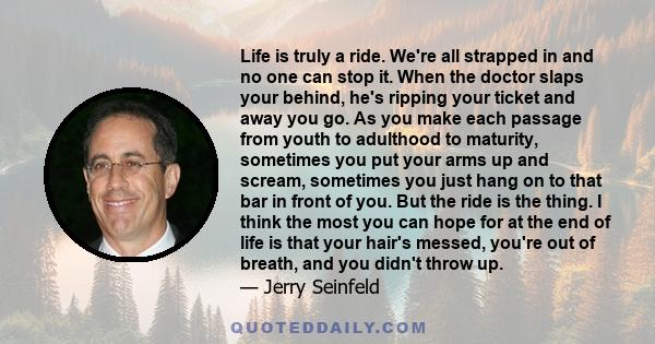 Life is truly a ride. We're all strapped in and no one can stop it. When the doctor slaps your behind, he's ripping your ticket and away you go. As you make each passage from youth to adulthood to maturity, sometimes