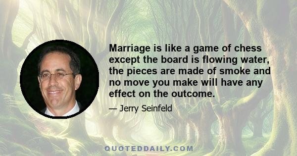 Marriage is like a game of chess except the board is flowing water, the pieces are made of smoke and no move you make will have any effect on the outcome.