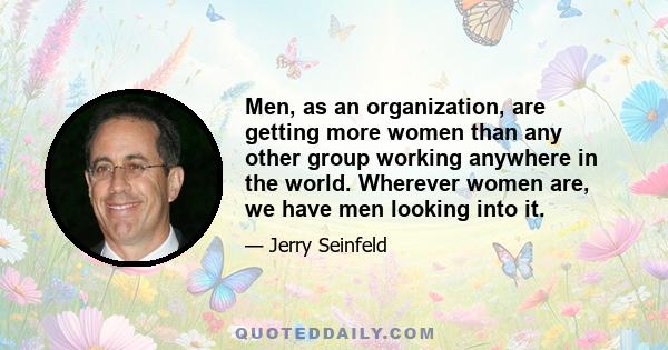 Men, as an organization, are getting more women than any other group working anywhere in the world. Wherever women are, we have men looking into it.