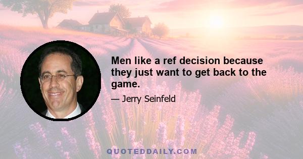 Men like a ref decision because they just want to get back to the game.