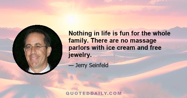 Nothing in life is fun for the whole family. There are no massage parlors with ice cream and free jewelry.